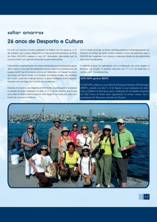 soltar amarras
26 anos de Desporto e Cultura
Foi com um lanche convívio realizado no Edifício da Docapesca, a 31
de Outubro, que o grupo Desportivo e Cultural da Administração do Porto
de Sines (GDCAPS) celebrou o seu 26º aniversário, efeméride que foi
comemorada com grande entusiasmo pelos associados.
O empenho e participação nas várias actividades promovidas pelo grupo
demonstram a sua grande vitalidade e prova disso foi a participação da
equipa de BTT nas 24 Horas do Jamor, em Setembro, no Passeio Nocturno
dos Kotas, em Santo André, e no Passeio das Relvas Verdes, em Santiago
do Cacém, durante o mês de Outubro, e ainda no Passeio dos Chaparros,
também em Santiago do Cacém, em Novembro.
Mais de uma dezena de adeptos do Mototurismo participaram no passeio
à cidade de Aveiro, realizado nos dias 16,17 e 18 de Outubro, que incluiu
uma visita à Fábrica de Porcelanas Vista Alegre e um percurso pela ria a
bordo de um barco moliceiro.
Com o Verão já longe, os treinos de Basquetebol e Futsal regressaram ao
Pavilhão do Estrela de Santo André e desde o início de Setembro que o
GDCAPS tem registado com apreço a elevada afluência de praticantes
das duas modalidades.
A vertente cultural foi assinalada com a realização de uma viagem a
Istambul, na Turquia. O passeio decorreu de 17 a 21 de Setembro e
contou com 12 participantes.
GDCAPS apoiou BEST
O GDCAPS colaborou com o Board of European Students ofTechnology
(BEST), cedendo nos dias 7 e 8 de Agosto as suas instalações do salão/
sede no Edifício da Docapesca para a realização de actividades integradas
no XXI Curso de Verão desta organização. O evento contou com a
participação de 38 pessoas, oriundas de 22 países.
17
 