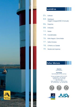 sumário
03. Editorial
04. Destaque:
Viagem inaugural MSC Emanuela
06. Projectos
08. Entrevista
11. Radar
14. Coordenadas
16. Porto Seguro / Zona Verde
17. Soltar Amarras
18. O Porto e a Cidade
19. Revista de Imprensa
ficha técnica
Directora
Lídia Sequeira
Propriedade
Administração do Porto de Sines
Número de Registo: DSC.RV.10.003
Contribuinte n.º 501 208 950
Depósito Legal: 276191/08
ISSN 1646-2882
Sede: Apartado 16 - 7520-953 Sines
Tel.: 269 860 600 - Fax: 269 860 690
 