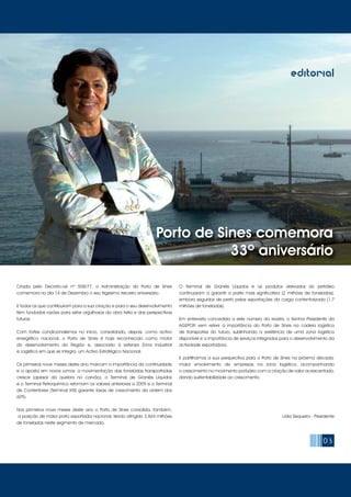 03
editorial
Criada pelo Decreto-Lei nº 508/77, a Administração do Porto de Sines
comemora no dia 14 de Dezembro o seu trigésimo terceiro aniversário.
E todos os que contribuíram para a sua criação e para o seu desenvolvimento
têm fundadas razões para estar orgulhosos da obra feita e das perspectivas
futuras.
Com fortes condicionalismos no início, consolidado, depois, como activo
energético nacional, o Porto de Sines é hoje reconhecido como motor
do desenvolvimento da Região e, associado à extensa Zona Industrial
e Logística em que se integra, um Activo Estratégico Nacional.
Os primeiros nove meses deste ano marcam a importância da continuidade
e a aposta em novos rumos: a movimentação das toneladas transportadas
cresce (apesar da quebra no carvão), o Terminal de Granéis Líquidos
e o Terminal Petroquímico retomam os valores anteriores a 2009 e o Terminal
de Contentores (Terminal XXI) garante taxas de crescimento da ordem dos
60%.
Nos primeiros nove meses deste ano o Porto de Sines consolida, também,
a posição de maior porto exportador nacional, tendo atingido 3,864 milhões
de toneladas neste segmento de mercado.
O Terminal de Granéis Líquidos e os produtos derivados do petróleo
continuaram a garantir a parte mais significativa (2 milhões de toneladas),
embora seguidos de perto pelas exportações da carga contentorizada (1,7
milhões de toneladas).
Em entrevista concedida a este número da revista, o Senhor Presidente da
AGEPOR vem referir a importância do Porto de Sines na cadeia logística
de transportes do futuro, sublinhando a existência de uma zona logística
disponível e a importância de serviços integrados para o desenvolvimento da
actividade exportadora.
E partilhamos a sua perspectiva para o Porto de Sines na próxima década:
maior envolvimento de empresas na zona logística, acompanhando
o crescimento no movimento portuário com a criação de valor acrescentado,
dando sustentabilidade ao crescimento.
Lídia Sequeira - Presidente
Porto de Sines comemora
33º aniversário
 