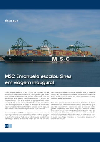 04
destaque
MSC Emanuela escalou Sines
em viagem inaugural
O Porto de Sines recebeu a 19 de Outubro o MSC Emanuela, um dos
maiores porta-contentores do mundo, na sua viagem inaugural. A data
ficará registada na história do Porto de Sines como sendo o dia em
que um navio de 6ª geração, com capacidade para 14.000 TEU’s, um
comprimento fora-a-fora de 366m, 51m de boca e uma Arqueação
Bruta de 151.559 tons fez escala nesta infra-estrutura portuária antes de
rumar em direcção ao Norte da Europa. As dimensões da embarcação
exigiam um calado máximo de 16m e Sines destacou-se entre os poucos
portos europeus com capacidade para receber o MSC Emanuela.
Proveniente da China, o MSC Emanuela passou por vários portos chineses
e por Singapura antes de chegar a Sines, primeiro ponto de paragem
no continente europeu. Ainda assim, Lídia Sequeira, presidente da
Administração do Porto de Sines (APS) lembra que este não será caso
único, pois estão prestes a começar a navegar mais 20 navios do
armador MSC com a mesma capacidade. “É a prova de que o Porto de
Sines é um dos poucos da Europa que consegue receber navios desta
dimensão”, refere Lídia Sequeira.
Com efeito, a escala do navio no Terminal de Contentores de Sines é
o testemunho das características de excelência deste porto de águas
profundas, especialmente vocacionado para a recepção destes
grandes megacarriers. Nesta escala inaugural, a operação do MSC
Emanuela envolveu a movimentação total de 1.234 TEU’s. Um índice que
assume especial relevância quando se sabe que a maior dimensão das
embarcações permite baixar os custos do frete por cada TEU em cerca
de quatro vezes. “Logo, embaratece a importação e a exportação”,
constata Lídia Sequeira.
 