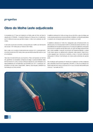 06
A empreitada da 2ª Fase de Ampliação do Molhe Leste do Porto de Sines foi
adjudicada à CONDURIL – Construtora Duriense, SA. Trata-se de um investimento
de 40 milhões de euros que permitirá ampliar o molhe numa extensão de 400
metros.
A obra será crucial para aumentar a actual protecção marítima do Terminal XXI
dos actuais 1100 metros para um total de 1500 metros.
Esta é, aliás, uma condição fundamental para avançar com o prolongamento
do actual cais até aos 940 metros, índice que permitirá receber três navios no cais
em simultâneo.
“Esta obra é fundamental para acompanhar o Plano de Expansão do Terminal
XXI, garantindo as necessárias condições de abrigo e operacionalidade deste
terminal, tendo em conta a actual construção faseada do cais e terraplenos, da
responsabilidade da concessionária, que permitirá já em 2011 a operação, em
simultâneo de dois navios megacarriers”, salientou Lídia Sequeira, presidente da
Administração do Porto de Sines.
A resistência estrutural do molhe ao longo da sua vida útil e o grau de abrigo que
aobradeveráproporcionaràbaciaportuáriaconstituíramosdoisprincipaispilares
no projecto de concepção geral da obra, em planta e em perfil.
A resistência estrutural do molhe fica assegurada pelo dimensionamento da
estruturaparaumaondadeprojectoextrema,deelevadoperíododeretorno,cuja
probabilidadedeexcedênciaproporcionaumasoluçãoequilibrada,prolongada
eeconómicanoperíododevidaútildaobra.Jáograudeabrigoproporcionado
pelo molhe possibilita a redução dos tempos de inoperacionalidade a valores
muito baixos, graças ao delineamento adoptado neste projecto. Desta forma,
a obra assegura que o terminal se mantenha, a todo o momento, totalmente
adequadao à intensa movimentação de navios porta-contentores de grande
porte.
Esta ampliação está suportada em estudos de modelação numérica realizados
pelo Laboratório Nacional de Engenharia Civil (LNEC). A obra de ampliação do
Molhe Leste terá início ainda no final de 2010 e a sua conclusão está prevista para
o final do 1º semestre de 2012.
projectos
Obra do Molhe Leste adjudicada
 