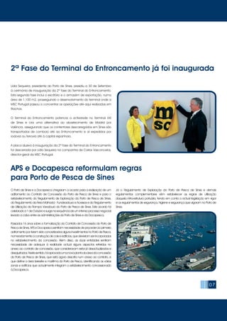 Lídia Sequeira, presidente do Porto de Sines, presidiu a 30 de Setembro
à cerimónia de inauguração da 2ª fase do Terminal do Entroncamento.
Esta segunda fase inclui o escritório e o armazém de exportação, numa
área de 1.100 m2, prosseguindo o desenvolvimento do terminal onde a
MSC Portugal passou a concentrar as operações até aqui realizadas em
Riachos.
O Terminal do Entroncamento potencia a actividade no Terminal XXI
de Sines e cria uma alternativa ao abastecimento de Madrid por
Valência, assegurando que os contentores descarregados em Sines são
transportados de comboio até ao Entroncamento e aí expedidos por
rodovia ou ferrovia até à capital espanhola.
A placa alusiva à inauguração da 2ª fase do Terminal do Entroncamento
foi descerrada por Lídia Sequeira na companhia de Carlos Vasconcelos,
director-geral da MSC Portugal.
07
O Porto de Sines e a Docapesca chegaram a acordo para a realização de um
aditamento ao Contrato de Concessão do Porto de Pesca de Sines e para o
estabelecimento do Regulamento de Exploração do Porto de Pesca de Sines,
do Regulamento da Área Molhada - Fundeadouro e Acessos e do Regulamento
de Utilização da Rampa Varadouro do Porto de Pesca de Sines. Este acordo foi
celebradoa1deOutubroesurgenasequênciadeumintensoprocessonegocial
levado a cabo entre as administrações do Porto de Sines e da Docapesca.
Passados 16 anos sobre a formalização do Contrato de Concessão do Porto de
Pesca de Sines, APS e Docapesca sentiram necessidade de proceder ao primeiro
aditamento por terem sido concretizados alguns investimentos no Porto de Pesca,
nomeadamente a construção de cais e edifícios, que deveriam ser incorporados
no estabelecimento da concessão. Além disso, as duas entidades sentiram
necessidade de adequar à realidade actual alguns aspectos referidos no
anexo ao contrato de concessão, que consideravam estar já desactualizados e
desajustados.Nestesentido,foiaprovadaumanovaplantadaáreadaconcessão
do Porto de Pesca de Sines, que está agora descrita num anexo ao contrato, e
que define a área terrestre e marítima do Porto de Pesca, identificando as várias
zonas e edifícios que actualmente integram o estabelecimento concessionado
à Docapesca.
Já o Regulamento de Exploração do Porto de Pesca de Sines e demais
regulamentos complementares vêm estabelecer as regras de utilização
daquela infra-estrutura portuária, tendo em conta a actual legislação em vigor
e os regulamentos de segurança, higiene e segurança que vigoram no Porto de
Sines.
APS e Docapesca reformulam regras
para Porto de Pesca de Sines
2ª Fase do Terminal do Entroncamento já foi inaugurada
 