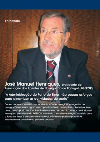 06
entrevista
José Manuel Henriques, presidente da
Associação dos Agentes de Navegação de Portugal (AGEPOR)
“A Administração do Porto de Sines não poupa esforços
para dinamizar as actividades do porto”
Depois de terem investido na modernização tecnológica, os agentes de
navegação esperam agora uma optimização da Janela Única Portuária, bem
como uma aposta nacional mais relevante na economia do mar. José Manuel
Henriques, presidente da AGEPOR, comenta a excelente relação mantida com
o Porto de Sines e perspectiva uma evolução muito positiva para esta
infra-estrutura portuária na próxima década.
 