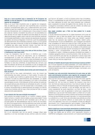 09
Sines foi o local escolhido para a realização do VII Congresso da
AGEPOR, no final de Setembro. O que representa aquele local para os
agentes de navegação?
Sines é um local muito importante para os agentes de navegação.
Aliás, as valências que o porto tem são importantes para a economia
nacional, nomeadamente agora com o desenvolvimento que se tem
assistido na área dos contentores. É de facto um porto que, do ponto de
vista das infra-estruturas, tem condições para o futuro porque os navios
são cada vez maiores e necessitam de portos com as características do
Porto de Sines. Isto sem deixar de salientar que Sines dispõe de uma zona
disponível de espaço logístico que é cada vez mais importante, sobretudo
na actividade exportadora e hoje os serviços de exportação são serviços
de logística, são serviços integrados. O facto de o porto ter possibilidades
de desenvolvimento das actividades acessórias, só por si, é uma grande
vantagem que, estou convencido, no futuro se vai manifestar cada vez mais.
É evidente que estas coisas demoram tempo, mas Sines não tem
estrangulamentos nessa matéria e isso é muito importante.
O programa do congresso incluiu uma visita ao Porto de Sines. O que
o impressionou mais nessa visita?
O que me impressiona mais em Sines é a dinâmica que o porto
tem em termos de índices de crescimento, que se manifestaram,
nomeadamente na parte dos contentores. Sines que era um porto
essencialmente petroquímico, um porto na área dos líquidos e do granel
sólido, nomeadamente carvão, hoje está a desenvolver-se de uma forma
fantástica na área dos contentores. As expectativas são, de facto, que
essa infra-estrutura de terminal de contentores vá criar as sinergias para
desenvolver todo um conjunto de actividades logísticas à volta do porto.
Que leitura é que faz do trabalho desenvolvido pela Administração do
Porto de Sines?
A leitura que eu faço desta administração, como da maioria das
administrações dos portos nacionais, é muito positiva. Os portos têm
hoje uma gestão que é idêntica à gestão privada. Têm focus na parte
comercial, na parte do desenvolvimento das actividades, um espírito
nítido de parcerias com todas as entidades e com toda a comunidade
que está ligada ao porto. A Administração do Porto de Sines, em particular,
não poupa esforços para dinamizar as actividades do porto, no sentido
de atrair novos negócios, e com isto envolve toda a comunidade, o que
é notável. Nomeadamente no desenvolvimento tecnológico ao nível da
Janela Única Portuária (JUP) em que o Porto de Sines tem tido um papel
absolutamente preponderante.
E que impacto tem tido essa evolução tecnológica?
Essa evolução tecnológica poderá ter um impacto muitíssimo grande.
Neste momento o impacto ainda é relativo porque ainda existem muitas
operações que estão de fora da JUP. É necessário que a JUP seja um
processo global de desmaterialização total em termos de formulários,
em termos de requerimentos e de procedimentos que ainda não estão
totalmente desmaterializados, mas as perspectivas são muito boas e
muito positivas. Tende para uma desmaterialização a 100%.
E essa é uma das mais-valias da JUP?
Sim, é um instrumento que nos vai permitir conseguir atingir esses
objectivos e com isso racionalizar recursos, eliminar custos de contexto,
que hoje em dia existem, e tornar os próprios portos mais competitivos.
Porque a competitividade do porto está na soma do valor acrescentado
dos vários utilizadores do porto, das várias entidades que contribuem
para a prestação do serviço de logística total aos clientes. Ora, se nós
conseguirmos racionalizar e eliminar custos de contexto, de certeza que
isso também vai ter impacto na factura portuária.
Que papel considera que o Porto de Sines poderá ter à escala
internacional?
À escala internacional poderá ter um papel importante como porto de
transhipment, quer na área dos granéis, quer na área dos contentores,
embora a concorrência com outros portos que também apostam
nesse tipo de operação seja bastante competitiva. Existem portos,
nomeadamente na zona do Mediterrâneo, que conseguem ser bastante
mais competitivos em termos de custos do que o Porto de Sines. E aí é
que vamos ter de nos aproximar, em termos de competitividade desses
portos, ao mesmo tempo que temos de completar a infra-estrutura que
ainda falta. Este é um processo que tem de avançar em várias vertentes:
expandir o porto, nomeadamente o terminal de contentores; ser
competitivos e captar o interesse de grandes armadores que passem a
considerar geograficamente e economicamente o Porto de Sines como
o local conveniente para esse tipo de operações. É preciso seguir esse
caminho já que em termos nacionais temos uma limitação da nossa
massa crítica ao nível das cargas locais.
Há todo um trabalho de promoção internacional que é preciso ser feito?
Sim e há que expandir as nossas actividades, com portos atlânticos na
Ibéria, para podermos captar mais tráfego transhipment, assim como no
hinterland espanhol servir não só a região de Portugal, mas também uma
parte de Espanha.
Considera que esta promoção internacional do porto deve ser feita
pelas administrações portuárias, pelos agentes de navegação, pelos
concessionários de terminais ou deve ser um trabalho conjunto?
Penso que tem de ser um trabalho forte de parceria entre todos, agentes
de navegação, transitários, operadores portuários, transportadores
ferroviários, etc. Tem de haver um trabalho de conjunto e que não é
fácil, não tanto por razões económicas, mas mais por razões de algum
nacionalismo. Entrar no mercado de Espanha exige muita perseverança.
Se considerarmos, por exemplo, a zona de Madrid, que está mais ou
menos equidistante de portos espanhóis e do Porto de Sines, o que
acontece é que em caso de igualdade é normal que o espanhol dê
preferências a que as suas mercadorias saiam ou entrem por um porto
espanhol.Énormalqueissoaconteça.Portanto,temosdeencontraralguns
factores de atractividade para esses mercados. E aí, eventualmente será
ou a eficiência ou o custo. Temos de entre estas duas vertentes encontrar
um binómio que nos permita oferecer os nossos portos não apenas
como uma alternativa, mas como uma hipótese concreta de utilização
permanente. Com o desenvolvimento que se espera, o Porto de Sines
terá necessariamente de conseguir captar parte desse tráfego.
Qual é o papel que a vossa associação desempenha no estreitamento das
relações entre os agentes de navegação e as administrações portuárias?
Eu julgo que desde que se formou como associação nacional, a
AGEPOR tem privilegiado o relacionamento com todas as administrações
 