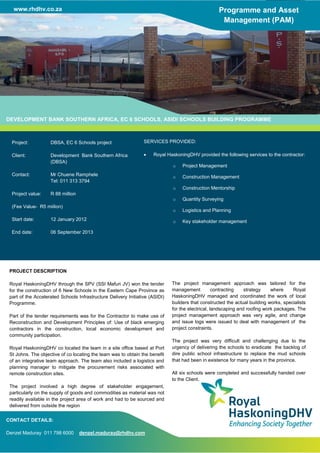 www.rhdhv.co.za Programme and Asset
Management (PAM)
DEVELOPMENT BANK SOUTHERN AFRICA, EC 6 SCHOOLS, ASIDI SCHOOLS BUILDING PROGRAMME
Project: DBSA, EC 6 Schools project
Client: Development Bank Southern Africa
(DBSA)
Contact: Mr Chuene Ramphele
Tel: 011 313 3794
Project value: R 88 million
(Fee Value- R5 miilion)
Start date: 12 January 2012
End date: 06 September 2013
SERVICES PROVIDED:
 Royal HaskoningDHV provided the following services to the contractor:
o Project Management
o Construction Management
o Construction Mentorship
o Quantity Surveying
o Logistics and Planning
o Key stakeholder management
PROJECT DESCRIPTION
Royal HaskoningDHV through the SPV (SSI Mafuri JV) won the tender
for the construction of 6 New Schools in the Eastern Cape Province as
part of the Accelerated Schools Infrastructure Delivery Initiative (ASIDI)
Programme.
Part of the tender requirements was for the Contractor to make use of
Reconstruction and Development Principles of: Use of black emerging
contractors in the construction, local economic development and
community participation.
Royal HaskoningDHV co located the team in a site office based at Port
St Johns. The objective of co locating the team was to obtain the benefit
of an integrative team approach. The team also included a logistics and
planning manager to mitigate the procurement risks associated with
remote construction sites.
The project involved a high degree of stakeholder engagement,
particularly on the supply of goods and commodities as material was not
readily available in the project area of work and had to be sourced and
delivered from outside the region
The project management approach was tailored for the
management contracting strategy where Royal
HaskoningDHV managed and coordinated the work of local
builders that constructed the actual building works, specialists
for the electrical, landscaping and roofing work packages. The
project management approach was very agile, and change
and issue logs were issued to deal with management of the
project constraints.
The project was very difficult and challenging due to the
urgency of delivering the schools to eradicate the backlog of
dire public school infrastructure to replace the mud schools
that had been in existence for many years in the province.
All six schools were completed and successfully handed over
to the Client.
CONTACT DETAILS:
Denzel Maduray 011 798 6000 denzel.maduray@rhdhv.com
 