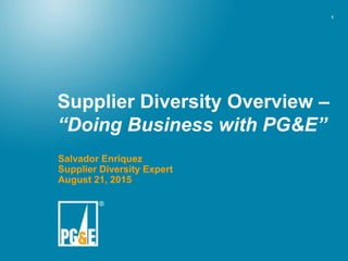 1
Supplier Diversity Overview –
“Doing Business with PG&E”
Salvador Enriquez
Supplier Diversity Expert
August 21, 2015
 