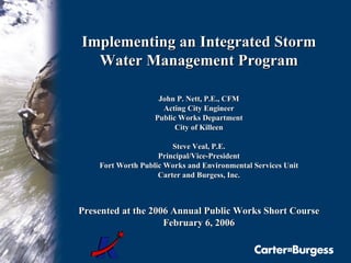 Implementing an Integrated Storm Water Management Program John P. Nett, P.E., CFM Acting City Engineer Public Works Department City of Killeen Steve Veal, P.E. Principal/Vice-President Fort Worth Public Works and Environmental Services Unit Carter and Burgess, Inc. Presented at the 2006 Annual Public Works Short Course February 6, 2006 