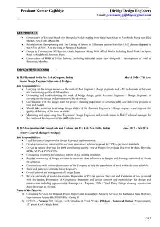 ___________________________________________________________________________________________________________________________
Prashant Kumar Gajbhiye (Bridge Design Engineer)
Email: prashantcygajbhiye@gmail.com
____________________________________________________________________________________________________________________________
2 of 4
KEY PROJECTS:
 Construction of Elevated Road over Barapulla Nallah starting from Sarai Kale Khan to Aurobindo Marg near INA
Market, New Delhi (Phase-II).
 Rehabilitation, Strengthening and Four Laning of Jammu to Udhampur section from Km 15.00 (Jammu Bypass) to
Km 67.00 of NH 1-A in the State of Jammu & Kashmir.
 Design & Construction Of Flyovers, Grade Separator Along With Allied Works Including Road Work On Spine
Road At Kudalwadi Junction, Pune.
 Construction of ROB at Milan Subway, including vehicular under pass alongwith development of road at
Santacruz, Mumbai.
EMPLOYMENT RECORD :
1) M/S Ramboll India Pvt. Ltd. (Gurgaon, India) March 2016 – Till date
Senior Design Engineer-Structures ( Bridges)
Job Responsibilities:
 Carrying out the design and review the work of Asst Engineer / Design engineers and CAD technicians in the team
and maintaining quality of deliverables.
 Overseeing and troubleshooting the work of bridge design, guide Assistant Engineers / Design Engineers in
carrying out the design and preparation of the drawings.
 Coordination with the design team for project planning/preparation of schedule/WBS and delivering projects to
time and budget.
 Should take initiatives to develop design ability of the Assistant Engineers / Design engineers and improve the
quality of delivery of the team as whole.
 Mentoring and supervising Asst. Engineers/ Design Engineers and provide inputs to HoD/Technical manager for
the continued development of the staff in the team
2) M/S Intercontinental Consultants and Technocrats Pvt. Ltd. New Delhi, India) June 2015 – Feb 2016
Deputy General Manager (Bridges)
Job Responsibilities:
 Lead the team of engineers for design & project implementation.
 Develop innovative, constructible and most economical scheme/proposal for DPR as per codal standards.
 Design & release drawings for DPR considering quality, time & budget for projects like river Bridges, Flyovers,
ROBs, VUPs & PUPs/CUPs.
 Conducting inventory and condition survey of the existing structures.
 Regular monitoring of design activities to maintain close adherence to designs and drawings submitted to clients
for approval.
 Communicate with various departments of the Company to help the completion of work within the time schedule.
 Train and guide new entrants/Junior Engineers.
 Overall control and management of Design Team.
 Review and study of tender documents, Preparation of Pre-bid queries, Site visit and Validation of data provided
with the tender, Preparation of Compliance Statement and design concept and methodology for design and
construction including representative drawings i.e. Layouts, ESPs / Yard Plans, Bridge drawing, construction
depot drawings as relevant.
Name of the Projects:
1) Consulting Services for Detailed Project Report cum Transaction Advisory Services for Karnataka State Highway
Improvement Project-III (KSHIP-III) – Group II.
2) DFCCIL - Package 301. Design, Civil, Structure & Track Works, Pilkhani – Sahnewal Station (Approximately
175 route Km Of single line).
 