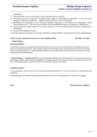 ___________________________________________________________________________________________________________________________
Prashant Kumar Gajbhiye (Bridge Design Engineer)
Email: prashantcygajbhiye@gmail.com
____________________________________________________________________________________________________________________________
4 of 4
Nanded City.
7) Proposed bridges across various creeks in Amroli and Kosad area of Surat city.
8) Consultancy services for preparation of detailed project report for rehabilitation & upgrading to 2 lane with paved
shoulders configuration of Dhamtari – Jagdalpur section on NH-43 in state of Chhatisgarh.
9) Rehabilitaion and upgrading to 2 lane with paved shoulder configuration of the heritage route Ahmedabad – Dandi
National Highway No. – 228 in the state of Gujrat, section Ahmedabad-Mahisagar river (package no. DPR/Dl6/01).
10) Constructing major bridge on godavari river at chas village km. 27/200 on savalivihir bharvas road tal . Kopargaon dist.
Ahmednagar.
11) Proposed rob at Maltekdi, Nanded.
12) Design engineering, drawing & construction of Road Over Bridge (ROB) for proposed B.G.Rly siding at Khaperkheda.
5) M/S . Pranav Construction Systems Pvt. Ltd., (Mumbai, India) July 2008 – Feb 2009
Design Engineer
Job Responsibilities:
The job profile consists of design and checking of temporary steel structures to provide formwork and staging system for
heavy civil engineering structures. This consists of design of steel column, beams with different cross sections, steel plates,
design of steel connections, i.e., welded and bolted connections using Indian and international codes. The job also consists
of preparing full detailed drawing.
Awards & Honors : “Kundan Award” by Intercontinental Consultants and Technocrats Pvt. Ltd. on 1st January 2016 for
performing excellent work in project; Rehabilitation, Strengthening and Four Laning of Jammu to Udhampur section from
Km 15.00 (Jammu Bypass) to Km 67.00 of NH 1-A in the State of Jammu & Kashmir
CERTIFICATION : :
I, the undersigned, certify to the best of my knowledge and belief that, this CV correctly describes my qualifications and
experience
I understand that any willful misstatement described herein may lead to my disqualification or dismissal, if engaged.
Date : (Prashant Kumar Gajbhiye)
 