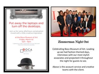 Zimmerman Night Out
Celebra'ng	
  Boca	
  Museum	
  of	
  Art.	
  Leading	
  
up	
  we	
  had	
  fashion	
  themed	
  days,	
  
interviews	
  with	
  our	
  most	
  stylish	
  
associates	
  and	
  projected	
  it	
  throughout	
  
the	
  night	
  for	
  guests	
  to	
  see.	
  
	
  
Above	
  is	
  the	
  account	
  service	
  and	
  crea've	
  
teams	
  with	
  the	
  client.	
  
 