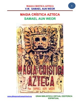 MAGIA CRISTICA AZTECA                      1
                      V.M. SAMAEL AUN WEOR

                MAGIA CRÍSTICA AZTECA
                  SAMAEL AUN WEOR




www.gftaognosticaespiritual.org   GRAN BIBLIOTECA VIRTUAL ESOTERICA
                                             ESPIRITUAL
 