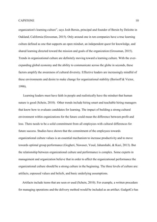 CAPSTONE 10
organization's learning culture”, says Josh Bersin, principal and founder of Bersin by Deloitte in
Oakland, California (Grossman, 2015). Only around one in ten companies have a true learning
culture defined as one that supports an open mindset, an independent quest for knowledge, and
shared learning directed toward the mission and goals of the organization (Grossman, 2015).
Trends in organizational culture are definitely moving toward a learning culture. With the ever-
expanding global economy and the ability to communicate across the globe in seconds, these
factors amplify the awareness of cultural diversity. Effective leaders are increasingly mindful of
these environments and desire to make change for organizational stability (Borisoff & Victor,
1998).
Learning leaders must have faith in people and realistically have the mindset that human
nature is good (Schein, 2010). Other trends include hiring smart and teachable hiring managers
that know how to evaluate candidates for learning. The impact of building a strong cultural
environment within organizations for the future could mean the difference between profit and
loss. There needs to be a solid commitment from all employees with cultural differences for
future success. Studies have shown that the commitment of the employees towards
organizational culture values is an essential mechanism to increase productivity and to move
towards optimal group performance (Gogheri, Nawaser, Vesal, Jahanshahi, & Kazi, 2013). But
the relationship between organizational culture and performance is complex. Some experts in
management and organization believe that in order to affect the organizational performance the
organizational culture should be a strong culture in the beginning. The three levels of culture are:
artifacts, espoused values and beliefs, and basic underlying assumptions.
Artifacts include items that are seen or used (Schein, 2010). For example, a written procedure
for managing operations and the delivery method would be included as an artifact. GadgetCo has
 