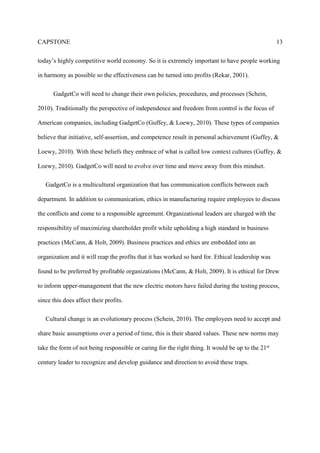 CAPSTONE 13
today’s highly competitive world economy. So it is extremely important to have people working
in harmony as possible so the effectiveness can be turned into profits (Rekar, 2001).
GadgetCo will need to change their own policies, procedures, and processes (Schein,
2010). Traditionally the perspective of independence and freedom from control is the focus of
American companies, including GadgetCo (Guffey, & Loewy, 2010). These types of companies
believe that initiative, self-assertion, and competence result in personal achievement (Guffey, &
Loewy, 2010). With these beliefs they embrace of what is called low context cultures (Guffey, &
Loewy, 2010). GadgetCo will need to evolve over time and move away from this mindset.
GadgetCo is a multicultural organization that has communication conflicts between each
department. In addition to communication, ethics in manufacturing require employees to discuss
the conflicts and come to a responsible agreement. Organizational leaders are charged with the
responsibility of maximizing shareholder profit while upholding a high standard in business
practices (McCann, & Holt, 2009). Business practices and ethics are embedded into an
organization and it will reap the profits that it has worked so hard for. Ethical leadership was
found to be preferred by profitable organizations (McCann, & Holt, 2009). It is ethical for Drew
to inform upper-management that the new electric motors have failed during the testing process,
since this does affect their profits.
Cultural change is an evolutionary process (Schein, 2010). The employees need to accept and
share basic assumptions over a period of time, this is their shared values. These new norms may
take the form of not being responsible or caring for the right thing. It would be up to the 21st
century leader to recognize and develop guidance and direction to avoid these traps.
 