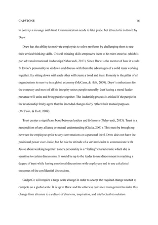 CAPSTONE 16
to convey a message with trust. Communication needs to take place, but it has to be initiated by
Drew.
Drew has the ability to motivate employees to solve problems by challenging them to use
their critical thinking skills. Critical thinking skills empowers them to be more creative, which is
part of transformational leadership (Nahavandi, 2013). Since Drew is the mentor of Jane it would
fit Drew’s personality to sit down and discuss with them the advantages of a solid team working
together. By sitting down with each other will create a bond and trust. Honesty is the pillar of all
organizations to survive in a global economy (McCann, & Holt, 2009). Drew’s enthusiasm for
the company and most of all his integrity unites people naturally. Just having a moral leader
presence will unite and bring people together. The leadership process is ethical if the people in
the relationship freely agree that the intended changes fairly reflect their mutual purposes
(McCann, & Holt, 2009).
Trust creates a significant bond between leaders and followers (Nahavandi, 2013). Trust is a
precondition of any alliance or mutual understanding (Ciulla, 2003). This must be brought up
between the employees prior to any conversations on a personal level. Drew does not have the
positional power over Jessie, but he has the attitude of a servant leader to communicate with
Jessie about working together. Jane’s personality is a “feeling” characteristic which she is
sensitive to certain discussions. It would be up to the leader to use discernment in reaching a
degree of trust while having emotional discussions with employees and to use calculated
outcomes of the confidential discussions.
GadgetCo will require a large scale change in order to accept the required change needed to
compete on a global scale. It is up to Drew and the others to convince management to make this
change from altruism to a culture of charisma, inspiration, and intellectual stimulation
 