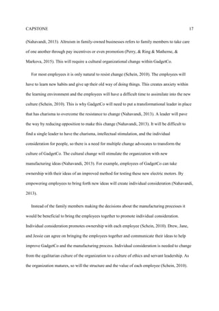 CAPSTONE 5
GadgetCo, is very similar to an individual reward system. This culture does not promote
communication easily. Jane will use this five part conflict model to help break down the
communication barriers between her and Jessie. Jane manages this situation with a unique
professional manner, a manner in which others can learn and use across the manufacturing plant.
Transformational Leadership
Transformational leadership is greatly attributed to organizational effectiveness (Brown, &
May, 2012). Organizations across a wide variety of industries report a strong positive
relationship between the presence of transformational leadership, performance, and other
organizational outcomes (Brown, & May, 2012). In particular, Drew will need to use his
transformational leadership skill-set to help change the culture of GadgetCo. Jane and Jessie will
help but only after they have broken down the barriers that separate them.
Servant Leadership
Servant leaders can be developed over time (Greenleaf, 2005). Although servant leadership is
grown from within the core leadership of the individual, these characteristics can be developed
over time. Servant-leadership, therefore, emphasizes core personal characteristics and beliefs
over any specific leadership techniques (Greenleaf, 2005). Under the mentoring of Drew, Jessie
will need to develop the characteristics of a servant leader to help drive GadgetCo into the global
market; contrast to the leadership style Jessie has been practicing over the years. He will need to
serve the employees so they can feel wanted and valued. “The leadership process is spiritual,
highly emotional and personal, and based on fundamental values such as integrity, caring, and
service to others” (Nahavandi, 2013, p.193). To emphasize, Jessie will need to develop into a
 
