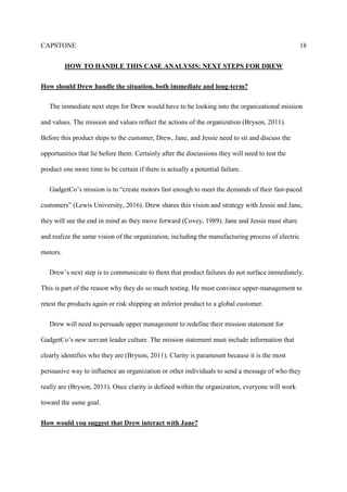 CAPSTONE 18
HOW TO HANDLE THIS CASE ANALYSIS: NEXT STEPS FOR DREW
How should Drew handle the situation, both immediate and long-term?
The immediate next steps for Drew would have to be looking into the organizational mission
and values. The mission and values reflect the actions of the organization (Bryson, 2011).
Before this product ships to the customer, Drew, Jane, and Jessie need to sit and discuss the
opportunities that lie before them. Certainly after the discussions they will need to test the
product one more time to be certain if there is actually a potential failure.
GadgetCo’s mission is to “create motors fast enough to meet the demands of their fast-paced
customers” (Lewis University, 2016). Drew shares this vision and strategy with Jessie and Jane,
they will see the end in mind as they move forward (Covey, 1989). Jane and Jessie must share
and realize the same vision of the organization, including the manufacturing process of electric
motors.
Drew’s next step is to communicate to them that product failures do not surface immediately.
This is part of the reason why they do so much testing. He must convince upper-management to
retest the products again or risk shipping an inferior product to a global customer.
Drew will need to persuade upper management to redefine their mission statement for
GadgetCo’s new servant leader culture. The mission statement must include information that
clearly identifies who they are (Bryson, 2011). Clarity is paramount because it is the most
persuasive way to influence an organization or other individuals to send a message of who they
really are (Bryson, 2011). Once clarity is defined within the organization, everyone will work
toward the same goal.
How would you suggest that Drew interact with Jane?
 