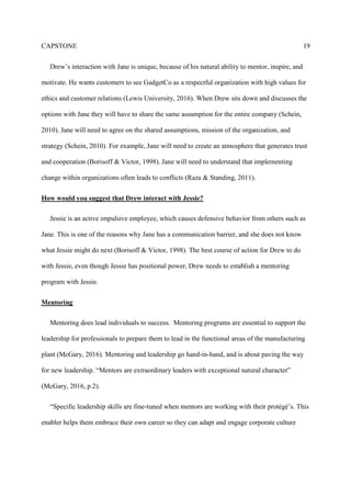 CAPSTONE 19
Drew’s interaction with Jane is unique, because of his natural ability to mentor, inspire, and
motivate. He wants customers to see GadgetCo as a respectful organization with high values for
ethics and customer relations (Lewis University, 2016). When Drew sits down and discusses the
options with Jane they will have to share the same assumption for the entire company (Schein,
2010). Jane will need to agree on the shared assumptions, mission of the organization, and
strategy (Schein, 2010). For example, Jane will need to create an atmosphere that generates trust
and cooperation (Borisoff & Victor, 1998). Jane will need to understand that implementing
change within organizations often leads to conflicts (Raza & Standing, 2011).
How would you suggest that Drew interact with Jessie?
Jessie is an active impulsive employee, which causes defensive behavior from others such as
Jane. This is one of the reasons why Jane has a communication barrier, and she does not know
what Jessie might do next (Borisoff & Victor, 1998). The best course of action for Drew to do
with Jessie, even though Jessie has positional power, Drew needs to establish a mentoring
program with Jessie.
Mentoring
Mentoring does lead individuals to success. Mentoring programs are essential to support the
leadership for professionals to prepare them to lead in the functional areas of the manufacturing
plant (McGary, 2016). Mentoring and leadership go hand-in-hand, and is about paving the way
for new leadership. “Mentors are extraordinary leaders with exceptional natural character”
(McGary, 2016, p.2).
“Specific leadership skills are fine-tuned when mentors are working with their protégé’s. This
enabler helps them embrace their own career so they can adapt and engage corporate culture
 