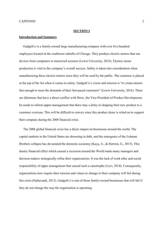 CAPSTONE 2
SECTION I
Introduction and Summary
GadgetCo is a family-owned large manufacturing company with over five-hundred
employees located in the southwest suburbs of Chicago. They produce electric motors that run
devices from computers to motorized scooters (Lewis University, 2016). Electric motor
production is vital to the company’s overall success. Safety is taken into consideration when
manufacturing these electric motors since they will be used by the public. The customer is placed
at the top of the list when it comes to safety. GadgetCo’s vision and mission is “to create motors
fast enough to meet the demands of their fast-paced customers” (Lewis University, 2016). There
are dilemmas that have a direct conflict with Drew, the Vice-President of Product Development,
he needs to inform upper-management that there may a delay in shipping their new product to a
customer overseas. This will be difficult to convey since this product alone is relied on to support
their company during the 2008 financial crisis.
The 2008 global financial crisis has a direct impact on businesses around the world. The
capital markets in the United States are drowning in debt, and the emergence of the Lehman
Brothers collapse has devastated the domestic economy (Kaya, A., & Herrera, G., 2015). This
drastic financial effect which caused a recession around the World made many managers and
decision makers strategically refine their organizations. It was the lack of work ethic and social
responsibility of upper management that caused such a catastrophe (Levi, 2014). Consequently,
organizations now require their mission and values to change or their company will fail during
this crisis (Nahavandi, 2013). GadgetCo is one of those family-owned businesses that will fail if
they do not change the way the organization is operating.
 