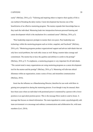 CAPSTONE 20
easily” (McGary, 2016, p.2). “Tailoring and inspiring others to improve their quality of life is
one method of breaking the daily routine. Career development has become one of the
beneficiaries of an effective mentoring program. The mentor expands their knowledge base as
they teach the individual. Mentoring leads into interposition between personal learning and
career development which is the mechanism for a sustained career” (McGary, 2016, p.3).
“Peer leadership empowers protégés to mentor their own peers. Peer leadership uses
technology within the mentoring program such as twitter, snapchat, and Facebook” (McGary,
2016, p.6). “Mentoring programs produce organizational support and advises individuals that not
only have social problems, but work ethic issues as well. Being a mentor takes courage and
commitment. The mentor has to have the qualities and abilities to confer to the protégé”
(McGary, 2016, p.7). To emphasize, a mentoring program is very important for all individuals.
“The current trend is many organizations are using mentoring programs as a career development
tool for the mentor and the protégé” (McGary, 2016, p.7). Mentoring will alleviate ethical
dilemmas within an organization, create a sense of trust, and streamline communication
(McGary, 2016).
Jessie has the influence as a Manufacturing Director, therefore he can work with Drew in
gaining new perspectives during the mentoring process. Even though it may be unusual, there
have been cases where an individual with positional power is mentored by a person with a lower
position or an equivalent position power. This is the message Drew needs to send to Jessie. A
message that focuses on shared information. The main ingredient to create a psychologically safe
team environment is to encourage and embrace communication and collaboration for, with team
members (Levi, 2014).
 
