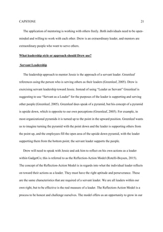 CAPSTONE 21
The application of mentoring is working with others freely. Both individuals need to be open-
minded and willing to work with each other. Drew is an extraordinary leader, and mentors are
extraordinary people who want to serve others.
What leadership style or approach should Drew use?
Servant Leadership
The leadership approach to mentor Jessie is the approach of a servant leader. Greenleaf
references using the person who is serving others as their leaders (Greenleaf, 2005). Drew is
exercising servant leadership toward Jessie. Instead of using “Leader as Servant” Greenleaf is
suggesting to use “Servant as a Leader” for the purposes of the leader is supporting and serving
other people (Greenleaf, 2005). Greenleaf does speak of a pyramid, but his concept of a pyramid
is upside down, which is opposite to our own perceptions (Greenleaf, 2005). For example, in
most organizational pyramids it is turned up to the point in the upward position. Greenleaf wants
us to imagine turning the pyramid with the point down and the leader is supporting others from
the point up, and the employees fill the open area of the upside down pyramid, with the leader
supporting them from the bottom point; the servant leader supports the people.
Drew will need to speak with Jessie and ask him to reflect on his own actions as a leader
within GadgetCo; this is referred to as the Reflection-Action Model (Rotelli-Boysen, 2015).
The concept of the Reflection-Action Model is in regards into what the individual leader reflects
on toward their actions as a leader. They must have the right aptitude and perseverance. These
are the same characteristics that are required of a servant leader. We are all leaders within our
own right, but to be effective is the real measure of a leader. The Reflection-Action Model is a
process to be honest and challenge ourselves. The model offers us an opportunity to grow in our
 