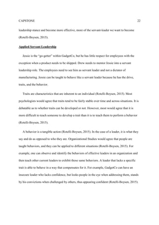CAPSTONE 6
servant leader over time. In addition, Jessie will need to work with Drew to emulate his servant
leadership qualities.
Mentoring
Mentoring provides many key professional connections to career success (Nahavandi, 2013).
Mentoring is a powerful leader development tool, and in most circumstances will lead to a life-
long supportive relationship between the mentor and the mentee. Jane has been mentored by
Drew for several years now, and she is ready to take on additional responsibility with
GadgetCo’s new product. In addition, Jessie will need to learn the positive effects of mentoring
within an organization from Drew as well.
SECTION II – ESSAY RESPONSE AND LITERATURE REVIEW
Ethical Dilemmas
An ethical dilemma is about crossing our moral beliefs and potentially violating our own
culture. “The study of ethics is about what we should do and what we should be” (Ciulla, 2003
p. xi,). Ethics is the understanding of leadership and how it relates to our daily lives, whether it
be at work or outside of work (Ciulla, 2003).
What are the ethical dilemmas conveyed in this case?
GadgetCo has several ethical dilemmas that will prevent them from a much needed
organizational change. For example, Jane needs to break down her communication barrier to
Jessie. Jane should not feel afraid toward her first line manager, Jessie; even though GadgetCo
has a communication policy that promotes speaking with the immediate supervisor, Jane feels as
if this culture does not support the policy (Lewis University, 2016). Consequently, organizations
 