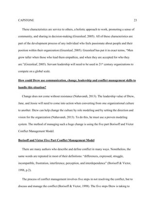 CAPSTONE 23
These characteristics are service to others, a holistic approach to work, promoting a sense of
community, and sharing in decision-making (Greenleaf, 2005). All of these characteristics are
part of the development process of any individual who feels passionate about people and their
position within their organization (Greenleaf, 2005). Greenleaf has put it in exact terms, “Men
grow taller when those who lead them empathize, and when they are accepted for who they
are.”(Greenleaf, 2005). Servant leadership will need to be used in 21st century organizations to
compete on a global scale.
How could Drew use communication, change, leadership and conflict management skills to
handle this situation?
Change does not come without resistance (Nahavandi, 2013). The leadership value of Drew,
Jane, and Jessie will need to come into action when converting from one organizational culture
to another. Drew can help change the culture by role modeling and by setting the direction and
vision for the organization (Nahavandi, 2013). To do this, he must use a proven modeling
system. The method of managing such a huge change is using the five part Borisoff and Victor
Conflict Management Model.
Borisoff and Victor Five Part Conflict Management Model
There are many authors who describe and define conflict in many ways. Nonetheless, the
same words are repeated in most of their definitions: “differences, expressed, struggle,
incompatible, frustration, interference, perception, and interdependence” (Borisoff & Victor,
1998, p.2).
The process of conflict management involves five steps in not resolving the conflict, but to
discuss and manage the conflict (Borisoff & Victor, 1998). The five steps Drew is taking to
 