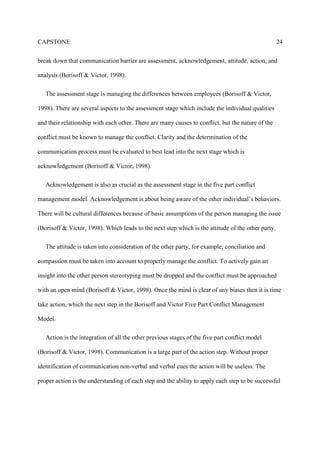 CAPSTONE 24
break down that communication barrier are assessment, acknowledgement, attitude, action, and
analysis (Borisoff & Victor, 1998).
The assessment stage is managing the differences between employees (Borisoff & Victor,
1998). There are several aspects to the assessment stage which include the individual qualities
and their relationship with each other. There are many causes to conflict, but the nature of the
conflict must be known to manage the conflict. Clarity and the determination of the
communication process must be evaluated to best lead into the next stage which is
acknowledgement (Borisoff & Victor, 1998).
Acknowledgement is also as crucial as the assessment stage in the five part conflict
management model. Acknowledgement is about being aware of the other individual’s behaviors.
There will be cultural differences because of basic assumptions of the person managing the issue
(Borisoff & Victor, 1998). Which leads to the next step which is the attitude of the other party.
The attitude is taken into consideration of the other party, for example, conciliation and
compassion must be taken into account to properly manage the conflict. To actively gain an
insight into the other person stereotyping must be dropped and the conflict must be approached
with an open mind (Borisoff & Victor, 1998). Once the mind is clear of any biases then it is time
take action, which the next step in the Borisoff and Victor Five Part Conflict Management
Model.
Action is the integration of all the other previous stages of the five part conflict model
(Borisoff & Victor, 1998). Communication is a large part of the action step. Without proper
identification of communication non-verbal and verbal cues the action will be useless. The
proper action is the understanding of each step and the ability to apply each step to be successful
 