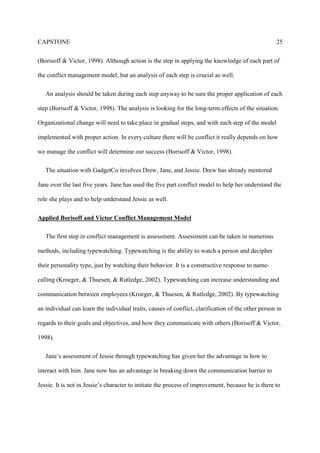 CAPSTONE 25
(Borisoff & Victor, 1998). Although action is the step in applying the knowledge of each part of
the conflict management model, but an analysis of each step is crucial as well.
An analysis should be taken during each step anyway to be sure the proper application of each
step (Borisoff & Victor, 1998). The analysis is looking for the long-term effects of the situation.
Organizational change will need to take place in gradual steps, and with each step of the model
implemented with proper action. In every culture there will be conflict it really depends on how
we manage the conflict will determine our success (Borisoff & Victor, 1998).
The situation with GadgetCo involves Drew, Jane, and Jessie. Drew has already mentored
Jane over the last five years. Jane has used the five part conflict model to help her understand the
role she plays and to help understand Jessie as well.
Applied Borisoff and Victor Conflict Management Model
The first step in conflict management is assessment. Assessment can be taken in numerous
methods, including typewatching. Typewatching is the ability to watch a person and decipher
their personality type, just by watching their behavior. It is a constructive response to name-
calling (Kroeger, & Thuesen, & Rutledge, 2002). Typewatching can increase understanding and
communication between employees (Kroeger, & Thuesen, & Rutledge, 2002). By typewatching
an individual can learn the individual traits, causes of conflict, clarification of the other person in
regards to their goals and objectives, and how they communicate with others (Borisoff & Victor,
1998).
Jane’s assessment of Jessie through typewatching has given her the advantage in how to
interact with him. Jane now has an advantage in breaking down the communication barrier to
Jessie. It is not in Jessie’s character to initiate the process of improvement, because he is there to
 