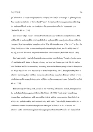 CAPSTONE 26
get information to his advantage within the company, this is how he manages to get things done.
Jane uses these attributes of Borisoff and Victor’s five part conflict management model to help
her understand Jessie so she can break down the communication barrier between the two
(Borisoff & Victor, 1998).
Jane acknowledges Jessie’s culture of “all hands on deck” and individual performance. She
will be able to understand his beliefs and ideals to understand his way of doing things within the
company. By acknowledging his culture, she will be able to make sense of the “why” he does the
things that he does. Prior to understanding and acknowledging Jessie, she felt a high level of
anxiety, which is the reason why she went to Drew for advisement (Borisoff & Victor, 1998).
Jane’s personality type is feelings and compassionate toward others. This gives her the virtue
of conciliation with Jessie. In the past, she may not have had the courage to do this if it had not
been for Drew’s effective mentoring. Mentoring presents itself to encourage others to do some of
the things they did not have the audacity to do before (McGary, 2016). Strengthened by Drew’s
effective mentoring, Jane will face Jessie and acknowledge his culture. Her new attitude of open-
mindedness and to suspend stereotyping will develop her management career further (Borisoff &
Victor, 1998).
Her next step in working with Jessie is to put everything into action; after all, taking action is
the goal of conflict management (Borisoff & Victor, p.5 1998). This is a very crucial stage
because Jane now has to set aside some of her beliefs, without compromising those beliefs, to
achieve her goal of working and communicating with Jessie. This valuable lesson enables her to
collaborate with the like-minded employees at GadgetCo, if she is in fact to become and
effective leader after the management trainee program. Borisoff and Victor’s five step conflict
 