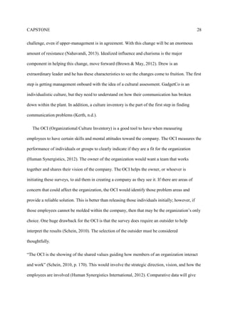CAPSTONE 28
challenge, even if upper-management is in agreement. With this change will be an enormous
amount of resistance (Nahavandi, 2013). Idealized influence and charisma is the major
component in helping this change, move forward (Brown & May, 2012). Drew is an
extraordinary leader and he has these characteristics to see the changes come to fruition. The first
step is getting management onboard with the idea of a cultural assessment. GadgetCo is an
individualistic culture, but they need to understand on how their communication has broken
down within the plant. In addition, a culture inventory is the part of the first step in finding
communication problems (Kerth, n.d.).
The OCI (Organizational Culture Inventory) is a good tool to have when measuring
employees to have certain skills and mental attitudes toward the company. The OCI measures the
performance of individuals or groups to clearly indicate if they are a fit for the organization
(Human Synergistics, 2012). The owner of the organization would want a team that works
together and shares their vision of the company. The OCI helps the owner, or whoever is
initiating these surveys, to aid them in creating a company as they see it. If there are areas of
concern that could affect the organization, the OCI would identify those problem areas and
provide a reliable solution. This is better than releasing those individuals initially; however, if
those employees cannot be molded within the company, then that may be the organization’s only
choice. One huge drawback for the OCI is that the survey does require an outsider to help
interpret the results (Schein, 2010). The selection of the outsider must be considered
thoughtfully.
“The OCI is the showing of the shared values guiding how members of an organization interact
and work” (Schein, 2010, p. 170). This would involve the strategic direction, vision, and how the
employees are involved (Human Synergistics International, 2012). Comparative data will give
 