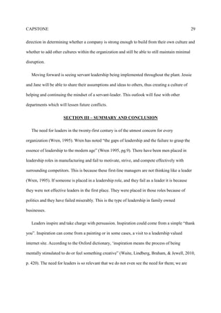CAPSTONE 29
direction in determining whether a company is strong enough to build from their own culture and
whether to add other cultures within the organization and still be able to still maintain minimal
disruption.
Moving forward is seeing servant leadership being implemented throughout the plant. Jessie
and Jane will be able to share their assumptions and ideas to others, thus creating a culture of
helping and continuing the mindset of a servant-leader. This outlook will fuse with other
departments which will lessen future conflicts.
SECTION III – SUMMARY AND CONCLUSION
The need for leaders in the twenty-first century is of the utmost concern for every
organization (Wren, 1995). Wren has noted “the gaps of leadership and the failure to grasp the
essence of leadership to the modern age” (Wren 1995, pg.9). There have been men placed in
leadership roles in manufacturing and fail to motivate, strive, and compete effectively with
surrounding competitors. This is because these first-line managers are not thinking like a leader
(Wren, 1995). If someone is placed in a leadership role, and they fail as a leader it is because
they were not effective leaders in the first place. They were placed in those roles because of
politics and they have failed miserably. This is the type of leadership in family owned
businesses.
Leaders inspire and take charge with persuasion. Inspiration could come from a simple “thank
you”. Inspiration can come from a painting or in some cases, a visit to a leadership valued
internet site. According to the Oxford dictionary, ‘inspiration means the process of being
mentally stimulated to do or feel something creative” (Waite, Lindberg, Braham, & Jewell, 2010,
p. 420). The need for leaders is so relevant that we do not even see the need for them; we are
 