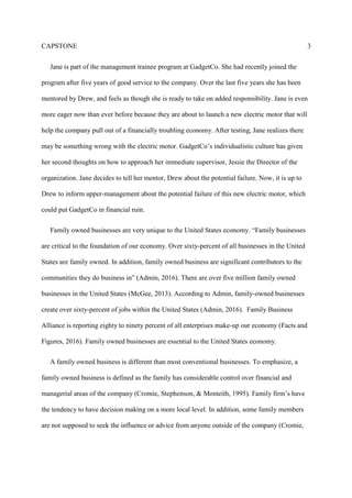 CAPSTONE 3
Jane is part of the management trainee program at GadgetCo. She had recently joined the
program after five years of good service to the company. Over the last five years she has been
mentored by Drew, and feels as though she is ready to take on added responsibility. Jane is even
more eager now than ever before because they are about to launch a new electric motor that will
help the company pull out of a financially troubling economy. After testing, Jane realizes there
may be something wrong with the electric motor. GadgetCo’s individualistic culture has given
her second thoughts on how to approach her immediate supervisor, Jessie the Director of the
organization. Jane decides to tell her mentor, Drew about the potential failure. Now, it is up to
Drew to inform upper-management about the potential failure of this new electric motor, which
could put GadgetCo in financial ruin.
Family owned businesses are very unique to the United States economy. “Family businesses
are critical to the foundation of our economy. Over sixty-percent of all businesses in the United
States are family owned. In addition, family owned business are significant contributors to the
communities they do business in” (Admin, 2016). There are over five million family owned
businesses in the United States (McGee, 2013). According to Admin, family-owned businesses
create over sixty-percent of jobs within the United States (Admin, 2016). Family Business
Alliance is reporting eighty to ninety percent of all enterprises make-up our economy (Facts and
Figures, 2016). Family owned businesses are essential to the United States economy.
A family owned business is different than most conventional businesses. To emphasize, a
family owned business is defined as the family has considerable control over financial and
managerial areas of the company (Cromie, Stephenson, & Monteith, 1995). Family firm’s have
the tendency to have decision making on a more local level. In addition, some family members
are not supposed to seek the influence or advice from anyone outside of the company (Cromie,
 