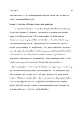 CAPSTONE 30
short-sighted to this fact. We need leaders who see the vision, mission, goals, and objectives
within organizations (Williams, 2013).
Summary of steps that will be taken to address the issues raised
The communication barriers is now torn down through collaboration and understanding
each individual’s personality and character. Drew will make no hesitation to inform upper
management of the potential failure of the new electric motor. His natural leadership
characteristics, such as integrity, will drive him to do what he will say he will do. By using
cultural assessments such as the OCI, a new culture of shared assumptions and beliefs will
continue to emerge and grow as a united company. Conflicts are solved through a step-by-step
process through the Borisoff and Victor Conflict management model (Borisoff & Victor, 1998).
Jessie is a new leader under the commitment of Drew’s mentoring and guided counsel.
Manufacturing floor employees are stunned by Jessie’s growth in servant leadership, his entire
attitude toward people, and his activities has changed inside and outside of work.
By working together and collaborating with the design team, engineering, and manufacturing
they can come to a resolve on the product issue and still produce a safe product for the public.
When a customer’s visit for a plant tour they will not see people scurrying around with the
attitude of “all hands on deck”, but rather a culture of serving others on the manufacturing floor.
Their new philosophy and culture will be implemented from their new mission statement
(Bryson, 2011). This is a crystal clear view of model organizational culture. A company that
serves their employees as well as their external stakeholders.
 
