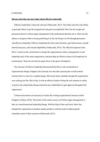 CAPSTONE 31
Discuss what this case may imply about effective leadership
Effective leadership is about the outcome (Nahavandi, 2013). The leader must have the ability
to persuade others to get the assigned task and goals accomplished. Drew has the insight and
persuasion power to inform upper management of the predicament that they are in. Drew has the
ability to recognize what is missing and bring it to life. He brings it to life through persuasion
and effective leadership. Effective leadership has three main elements: goal achievement, smooth
internal processes, and external adaptability (Nahavandi, 2013). The effectual responses from
Drew’s action are the commitment to change the organizational culture, changing the overall
leadership style of the entire organization, and providing an effective means of all employees to
communicate. These are not only his goals, but it is the goals of GadgetCo.
The outcome of effective leadership demonstrated by Drew is the commitment to
organizational change. GadgetCo has realized, now that after assessing the overall cultural
structure that it is time for a needed change. Obviously family members thought the organization
was working just fine. But in fact, it took an effective leader to bring the real situation to reality.
A person who understands change transforms key stakeholders to gain approval throughout the
organization.
Cultural assessments are necessary to realize the working organizational structure within
GadgetCo (Schein, 2010). The results of the culture survey will inform upper-management to
take on a transformational leadership change. With the help of Jane and Jessie, Drew has
changed the organization to produce quality products, with the result of addressing the
immediate needs of their customers (Nahavandi, 2013).
 