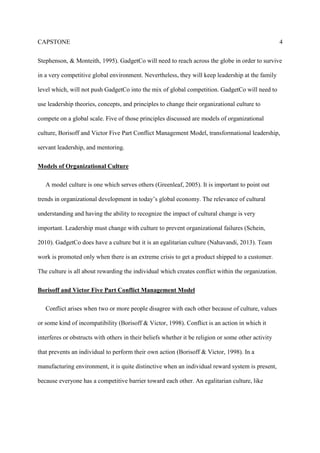 CAPSTONE 4
Stephenson, & Monteith, 1995). GadgetCo will need to reach across the globe in order to survive
in a very competitive global environment. Nevertheless, they will keep leadership at the family
level which, will not push GadgetCo into the mix of global competition. GadgetCo will need to
use leadership theories, concepts, and principles to change their organizational culture to
compete on a global scale. Five of those principles discussed are models of organizational
culture, Borisoff and Victor Five Part Conflict Management Model, transformational leadership,
servant leadership, and mentoring.
Models of Organizational Culture
A model culture is one which serves others (Greenleaf, 2005). It is important to point out
trends in organizational development in today’s global economy. The relevance of cultural
understanding and having the ability to recognize the impact of cultural change is very
important. Leadership must change with culture to prevent organizational failures (Schein,
2010). GadgetCo does have a culture but it is an egalitarian culture (Nahavandi, 2013). Team
work is promoted only when there is an extreme crisis to get a product shipped to a customer.
The culture is all about rewarding the individual which creates conflict within the organization.
Borisoff and Victor Five Part Conflict Management Model
Conflict arises when two or more people disagree with each other because of culture, values
or some kind of incompatibility (Borisoff & Victor, 1998). Conflict is an action in which it
interferes or obstructs with others in their beliefs whether it be religion or some other activity
that prevents an individual to perform their own action (Borisoff & Victor, 1998). In a
manufacturing environment, it is quite distinctive when an individual reward system is present,
because everyone has a competitive barrier toward each other. An egalitarian culture, like
 
