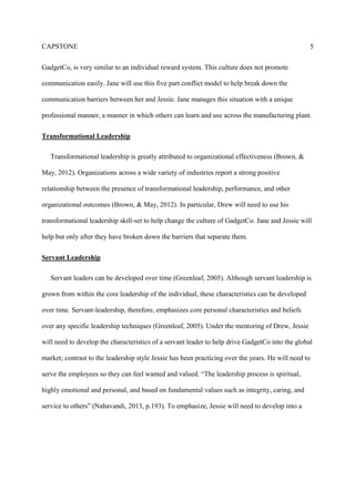CAPSTONE 5
GadgetCo, is very similar to an individual reward system. This culture does not promote
communication easily. Jane will use this five part conflict model to help break down the
communication barriers between her and Jessie. Jane manages this situation with a unique
professional manner, a manner in which others can learn and use across the manufacturing plant.
Transformational Leadership
Transformational leadership is greatly attributed to organizational effectiveness (Brown, &
May, 2012). Organizations across a wide variety of industries report a strong positive
relationship between the presence of transformational leadership, performance, and other
organizational outcomes (Brown, & May, 2012). In particular, Drew will need to use his
transformational leadership skill-set to help change the culture of GadgetCo. Jane and Jessie will
help but only after they have broken down the barriers that separate them.
Servant Leadership
Servant leaders can be developed over time (Greenleaf, 2005). Although servant leadership is
grown from within the core leadership of the individual, these characteristics can be developed
over time. Servant-leadership, therefore, emphasizes core personal characteristics and beliefs
over any specific leadership techniques (Greenleaf, 2005). Under the mentoring of Drew, Jessie
will need to develop the characteristics of a servant leader to help drive GadgetCo into the global
market; contrast to the leadership style Jessie has been practicing over the years. He will need to
serve the employees so they can feel wanted and valued. “The leadership process is spiritual,
highly emotional and personal, and based on fundamental values such as integrity, caring, and
service to others” (Nahavandi, 2013, p.193). To emphasize, Jessie will need to develop into a
 