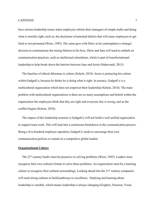 CAPSTONE 3
Jane is part of the management trainee program at GadgetCo. She had recently joined the
program after five years of good service to the company. Over the last five years she has been
mentored by Drew, and feels as though she is ready to take on added responsibility. Jane is even
more eager now than ever before because they are about to launch a new electric motor that will
help the company pull out of a financially troubling economy. After testing, Jane realizes there
may be something wrong with the electric motor. GadgetCo’s individualistic culture has given
her second thoughts on how to approach her immediate supervisor, Jessie the Director of the
organization. Jane decides to tell her mentor, Drew about the potential failure. Now, it is up to
Drew to inform upper-management about the potential failure of this new electric motor, which
could put GadgetCo in financial ruin.
Family owned businesses are very unique to the United States economy. “Family businesses
are critical to the foundation of our economy. Over sixty-percent of all businesses in the United
States are family owned. In addition, family owned business are significant contributors to the
communities they do business in” (Admin, 2016). There are over five million family owned
businesses in the United States (McGee, 2013). According to Admin, family-owned businesses
create over sixty-percent of jobs within the United States (Admin, 2016). Family Business
Alliance is reporting eighty to ninety percent of all enterprises make-up our economy (Facts and
Figures, 2016). Family owned businesses are essential to the United States economy.
A family owned business is different than most conventional businesses. To emphasize, a
family owned business is defined as the family has considerable control over financial and
managerial areas of the company (Cromie, Stephenson, & Monteith, 1995). Family firm’s have
the tendency to have decision making on a more local level. In addition, some family members
are not supposed to seek the influence or advice from anyone outside of the company (Cromie,
 