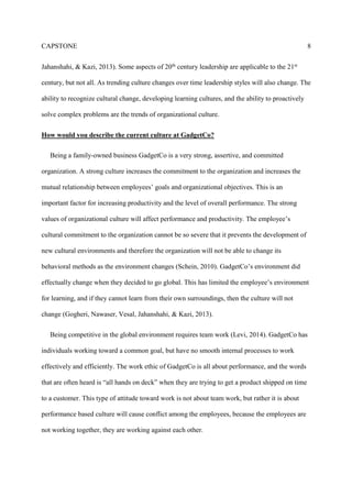 CAPSTONE 8
Jahanshahi, & Kazi, 2013). Some aspects of 20th century leadership are applicable to the 21st
century, but not all. As trending culture changes over time leadership styles will also change. The
ability to recognize cultural change, developing learning cultures, and the ability to proactively
solve complex problems are the trends of organizational culture.
How would you describe the current culture at GadgetCo?
Being a family-owned business GadgetCo is a very strong, assertive, and committed
organization. A strong culture increases the commitment to the organization and increases the
mutual relationship between employees’ goals and organizational objectives. This is an
important factor for increasing productivity and the level of overall performance. The strong
values of organizational culture will affect performance and productivity. The employee’s
cultural commitment to the organization cannot be so severe that it prevents the development of
new cultural environments and therefore the organization will not be able to change its
behavioral methods as the environment changes (Schein, 2010). GadgetCo’s environment did
effectually change when they decided to go global. This has limited the employee’s environment
for learning, and if they cannot learn from their own surroundings, then the culture will not
change (Gogheri, Nawaser, Vesal, Jahanshahi, & Kazi, 2013).
Being competitive in the global environment requires team work (Levi, 2014). GadgetCo has
individuals working toward a common goal, but have no smooth internal processes to work
effectively and efficiently. The work ethic of GadgetCo is all about performance, and the words
that are often heard is “all hands on deck” when they are trying to get a product shipped on time
to a customer. This type of attitude toward work is not about team work, but rather it is about
performance based culture will cause conflict among the employees, because the employees are
not working together, they are working against each other.
 
