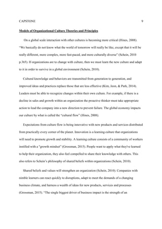 CAPSTONE 9
Models of Organizational Culture Theories and Principles
On a global scale interaction with other cultures is becoming more critical (Hines, 2008).
“We basically do not know what the world of tomorrow will really be like, except that it will be
really different, more complex, more fast-paced, and more culturally diverse” (Schein, 2010
p.365). If organizations are to change with culture, then we must learn the new culture and adapt
to it in order to survive in a global environment (Schein, 2010).
Cultural knowledge and behaviors are transmitted from generation to generation, and
improved ideas and practices replace those that are less effective (Kim, Jeon, & Park, 2014).
Leaders must be able to recognize changes within their own culture. For example, if there is a
decline in sales and growth within an organization the proactive thinker must take appropriate
action to lead the company into a new direction to prevent failure. The global economy impacts
our culture by what is called the “cultural flow” (Hines, 2008).
Expectations from culture flow is being innovative with new products and services distributed
from practically every corner of the planet. Innovation is a learning culture that organizations
will need to promote growth and stability. A learning culture consists of a community of workers
instilled with a "growth mindset” (Grossman, 2015). People want to apply what they've learned
to help their organization, they also feel compelled to share their knowledge with others. This
also refers to Schein’s philosophy of shared beliefs within organizations (Schein, 2010).
Shared beliefs and values will strengthen an organization (Schein, 2010). Companies with
nimble learners can react quickly to disruptions, adapt to meet the demands of a changing
business climate, and harness a wealth of ideas for new products, services and processes
(Grossman, 2015). “The single biggest driver of business impact is the strength of an
 