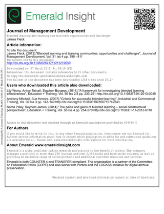 Journal of Management Development
Blended learning and learning communities: opportunities and challenges
James Fleck
Article information:
To cite this document:
James Fleck, (2012),"Blended learning and learning communities: opportunities and challenges", Journal of
Management Development, Vol. 31 Iss 4 pp. 398 - 411
Permanent link to this document:
http://dx.doi.org/10.1108/02621711211219059
Downloaded on: 07 March 2015, At: 08:10 (PT)
References: this document contains references to 21 other documents.
To copy this document: permissions@emeraldinsight.com
The fulltext of this document has been downloaded 1258 times since 2012*
Users who downloaded this article also downloaded:
Lily Wong, Arthur Tatnall, Stephen Burgess, (2014),"A framework for investigating blended learning
effectiveness", Education + Training, Vol. 56 Iss 2/3 pp. 233-251 http://dx.doi.org/10.1108/ET-04-2013-0049
Anthony Mitchell, Sue Honore, (2007),"Criteria for successful blended learning", Industrial and Commercial
Training, Vol. 39 Iss 3 pp. 143-149 http://dx.doi.org/10.1108/00197850710742243
Soma Pillay, Reynold James, (2014),"The pains and gains of blended learning – social constructivist
perspectives", Education + Training, Vol. 56 Iss 4 pp. 254-270 http://dx.doi.org/10.1108/ET-11-2012-0118
Access to this document was granted through an Emerald subscription provided by 434496 []
For Authors
If you would like to write for this, or any other Emerald publication, then please use our Emerald for
Authors service information about how to choose which publication to write for and submission guidelines
are available for all. Please visit www.emeraldinsight.com/authors for more information.
About Emerald www.emeraldinsight.com
Emerald is a global publisher linking research and practice to the benefit of society. The company
manages a portfolio of more than 290 journals and over 2,350 books and book series volumes, as well as
providing an extensive range of online products and additional customer resources and services.
Emerald is both COUNTER 4 and TRANSFER compliant. The organization is a partner of the Committee
on Publication Ethics (COPE) and also works with Portico and the LOCKSS initiative for digital archive
preservation.
*Related content and download information correct at time of download.
DownloadedbyUniversitiTeknologiMARAAt08:1007March2015(PT)
 
