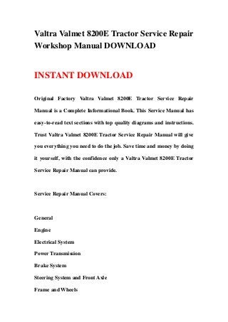 Valtra Valmet 8200E Tractor Service Repair
Workshop Manual DOWNLOAD
INSTANT DOWNLOAD
Original Factory Valtra Valmet 8200E Tractor Service Repair
Manual is a Complete Informational Book. This Service Manual has
easy-to-read text sections with top quality diagrams and instructions.
Trust Valtra Valmet 8200E Tractor Service Repair Manual will give
you everything you need to do the job. Save time and money by doing
it yourself, with the confidence only a Valtra Valmet 8200E Tractor
Service Repair Manual can provide.
Service Repair Manual Covers:
General
Engine
Electrical System
Power Transmission
Brake System
Steering System and Front Axle
Frame and Wheels
 