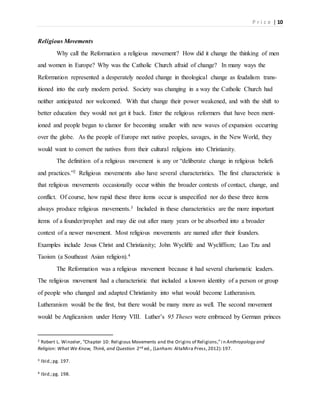 P r i c e | 10
Religious Movements
Why call the Reformation a religious movement? How did it change the thinking of men
and women in Europe? Why was the Catholic Church afraid of change? In many ways the
Reformation represented a desperately needed change in theological change as feudalism trans-
itioned into the early modern period. Society was changing in a way the Catholic Church had
neither anticipated nor welcomed. With that change their power weakened, and with the shift to
better education they would not get it back. Enter the religious reformers that have been ment-
ioned and people began to clamor for becoming smaller with new waves of expansion occurring
over the globe. As the people of Europe met native peoples, savages, in the New World, they
would want to convert the natives from their cultural religions into Christianity.
The definition of a religious movement is any or “deliberate change in religious beliefs
and practices.”2 Religious movements also have several characteristics. The first characteristic is
that religious movements occasionally occur within the broader contexts of contact, change, and
conflict. Of course, how rapid these three items occur is unspecified nor do these three items
always produce religious movements.3 Included in these characteristics are the more important
items of a founder/prophet and may die out after many years or be absorbed into a broader
context of a newer movement. Most religious movements are named after their founders.
Examples include Jesus Christ and Christianity; John Wycliffe and Wycliffism; Lao Tzu and
Taoism (a Southeast Asian religion).4
The Reformation was a religious movement because it had several charismatic leaders.
The religious movement had a characteristic that included a known identity of a person or group
of people who changed and adapted Christianity into what would become Lutheranism.
Lutheranism would be the first, but there would be many more as well. The second movement
would be Anglicanism under Henry VIII. Luther’s 95 Theses were embraced by German princes
2 Robert L. Winzeler, “Chapter 10: Religious Movements and the Origins of Religions,”i n Anthropology and
Religion: What We Know, Think, and Question 2nd ed., (Lanham: AltaMira Press,2012):197.
3 Ibid.;pg. 197.
4 Ibid.;pg. 198.
 