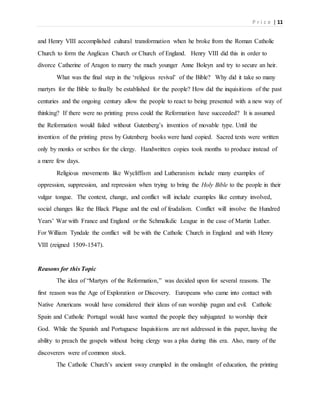 P r i c e | 11
and Henry VIII accomplished cultural transformation when he broke from the Roman Catholic
Church to form the Anglican Church or Church of England. Henry VIII did this in order to
divorce Catherine of Aragon to marry the much younger Anne Boleyn and try to secure an heir.
What was the final step in the ‘religious revival’ of the Bible? Why did it take so many
martyrs for the Bible to finally be established for the people? How did the inquisitions of the past
centuries and the ongoing century allow the people to react to being presented with a new way of
thinking? If there were no printing press could the Reformation have succeeded? It is assumed
the Reformation would failed without Gutenberg’s invention of movable type. Until the
invention of the printing press by Gutenberg books were hand copied. Sacred texts were written
only by monks or scribes for the clergy. Handwritten copies took months to produce instead of
a mere few days.
Religious movements like Wycliffism and Lutheranism include many examples of
oppression, suppression, and repression when trying to bring the Holy Bible to the people in their
vulgar tongue. The context, change, and conflict will include examples like century involved,
social changes like the Black Plague and the end of feudalism. Conflict will involve the Hundred
Years’ War with France and England or the Schmalkdic League in the case of Martin Luther.
For William Tyndale the conflict will be with the Catholic Church in England and with Henry
VIII (reigned 1509-1547).
Reasons for this Topic
The idea of “Martyrs of the Reformation,” was decided upon for several reasons. The
first reason was the Age of Exploration or Discovery. Europeans who came into contact with
Native Americans would have considered their ideas of sun worship pagan and evil. Catholic
Spain and Catholic Portugal would have wanted the people they subjugated to worship their
God. While the Spanish and Portuguese Inquisitions are not addressed in this paper, having the
ability to preach the gospels without being clergy was a plus during this era. Also, many of the
discoverers were of common stock.
The Catholic Church’s ancient sway crumpled in the onslaught of education, the printing
 