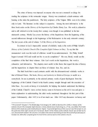P r i c e | 14
The crime of heresy was imposed on anyone who was not a monarch or clergy for
reading the scriptures in the vernacular tongue. Heresy was considered a death sentence with
burning at the stake the punishment. The holy scriptures of the Vulgate Bible were to be written
only in Latin. The literature on this subject is expansive. Among the most informative is the
three book series on the History of the Inquisition by Charles Henry Lea. His work is exhaustive
and is still referred to in the twenty-first century even though it was published in the late
nineteenth century. Mostly Lea covers the history of the Inquisitions from the beginning of the
second millennium through to the beginnings of the Reformation in the early sixteenth century.
The last occurs at the end of volume 3 of the History of the Inquisition.
In contrast to Lea’s impeccable amount of scholarly study is the work of Philip Schaff’s
History of the Catholic Church (The Complete Eight Volumes in One). To say that this
monumental work was the work of a lifetime would be an understatement. Dr. Philip Schaff
began it around 1852 and would not live to see its completion.6 His son, David, would see the
completion of the final three volumes. Like Lea’s work on the Inquisitions, this work is
exhaustive and informative. The chapters most useful to this thesis that regard the idea of heresy
and the inquisitions in chapter three are those of volumes four, five, and six.
The third book that is used contrasts useful with the aforementioned scholarly works is
that of Edward Peters. His book, Heresy and Authority in Medieval Europe, is useful as a
sourcebook. Its use is primarily in the selected primary works of great theologians from the
beginnings of the Catholic Church in the fourth century straight through until the execution of
John Huss. As a work on heresy it is invaluable for helping the student understand the thinking
of the Catholic Church’s views on how heresy came to be known as the evil it was and gives a
better explanation to understanding the older works mentioned throughout the first part of this
paper. Unfortunately, after 1415, it is of not much use. After 1415 any discussion on heresy and
6 Philip Schaff,“Chapter V: The MiddleAges from Gregory VII, 1049,to BonifaceVIII,1249),in History of the
Catholic Church (The Complete Eight Volumes in One), (Hendrickson Publishing,Inc.,3rd ed., July 2006).The Kindle
Edition of this book was published by Amazon Digital. To providelegitimacy of the sourceit was felt proper to use
the publisher of the eight volume set in hardcover. Book V of the History of the Catholic Church was written by his
son, David Schaff,however the volume is included in the overall work being utilized.Philip Schaff passed away on
October 20, 1893 after completing the firsthalf of this seminal work on the Catholic Church.
 