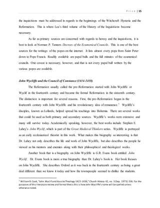 P r i c e | 15
the inquisitions must be addressed in regards to the beginnings of the Witchcraft Hysteria and the
Reformation. This is where Lea’s third volume of the History of the Inquisitions become
necessary.
As far as primary sources are concerned with regards to heresy and the inquisitions, it is
best to look at Norman P. Tanners Decrees of the Ecumenical Councils. This is one of the best
sources for the writings of the popes on the internet. It lists almost every pope from Saint Peter
down to Pope Francis. Readily available are papal bulls and the full minutes of the ecumenical
councils. One caveat is necessary, however, and that is not every papal bull written by the
various popes are available.
John Wycliffe and the Council of Constance (1414-1418)
The Reformation usually called the pre-Reformation started with John Wycliffe or
Wyclif in the fourteenth century and became the formal Reformation in the sixteenth century.
The distinction is important for several reasons. First, the pre-Reformation began in the
fourteenth century with John Wycliffe and his revolutionary idea of remanence.7 Wycliffe’s
disciples, known as Lollards, helped spread his teachings into Bohemia. There are several works
that could be used as both primary and secondary sources. Wycliffe’s works were extensive and
many still survive today. Academically speaking, however, the best works include Stephen E.
Lahey’s John Wyclif, which is part of the Great Medieval Thinkers series. Wycliffe is portrayed
as an early ecclesiastical theorist in this work. What makes this biography so interesting is that
Dr. Lahey not only describes the life and work of John Wycliffe, but also describes the people he
viewed as his mentors and enemies along with their philosophical and theological works.
Another book that is a biography on John Wycliffe is G.R. Evans book entitled John
Wyclif. Dr. Evans book is more a true biography than Dr. Lahey’s book is. Her book focuses
on John Wycliffe. She describes Oxford as it was back in the fourteenth century as being a great
deal different than we know it today and how the townspeople seemed to dislike the students.
7 WilliamR.Cook, “John Wyclif and HussiteTheology 1415-1436,”Church History 42, no. 3 (Sep. 1973):336. For the
purposes of this literaturereview and formal thesis this is howJohn Wycliffe’s name will bespelled unless
otherwise noted.
 