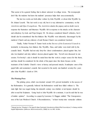 P r i c e | 16
That seems to be a general feeling that is almost universal in college towns. The townspeople
don’t like the students but know the students’ presences helps their area economically.
The last two works are both either written by John Wycliffe or about John Wycliffe by
Dr. Johann Loserth. This last work is very old, but it is very informative commentary on the
Antichristo and Opus Evangelicum. The Antichristo attacks the papacy and no doubt was in
response the frustration and bitterness Wycliffe felt in response to the attacks on his character
and orthodoxy by rivals and Pope Gregory XI. He always considered himself orthodox, but it
should also be remembered that free thinkers like Wycliffe were inherently discouraged by the
medieval Church and any criticism of said Roman Church was considered heretical.
Finally, Father Norman P. Tanner book on the Decrees of the Ecumenical Councils is
invaluable in discussing how thinkers like Wycliffe, Huss, and Luther were dealt with by the
councils listed. Wycliffe had not only forty-five direct condemnations placed against him, but
also two-hundred and sixty indirect decrees placed against him. Not all were discussed in one
session. For brevity’s sake it should be stated here that this work is a major source for this thesis,
and thus should be considered for the whole of the paper since this thesis focuses on the
treatment of the Catholic Church’s views to heresy and personal attacks. It underpins most of the
papal bulls and ecumenical councils that occurred in the nearly one-hundred seventy-five years
after John Wycliffe’s death in 1384.
The Printing Press
The printing press, which was invented around 1451, proved invaluable to the success of
the Reformation. It is generally believed the Reformation would have failed without it. The
main fight that was waged during the sixteenth century was whether or not laymen should be
able to read the Scriptures. Going back to John Wycliffe for a moment, it can be said that he was
of similar opinion.8 According to a paper by Lawrence G. Duggan entitled “The Unresponsive-
ness of the Late Medieval Church: A Reconsideration, “ at least twenty-nine vernacular editions
8 Georgi Vasilev,“Chapter 4: The Specific New Testament Vocabulary of WycliffiteTranslations,”in Heresy and the
English Reformation (Jefferson: McFarland and Co., 2008): loc.no. 842. Kindle.
 