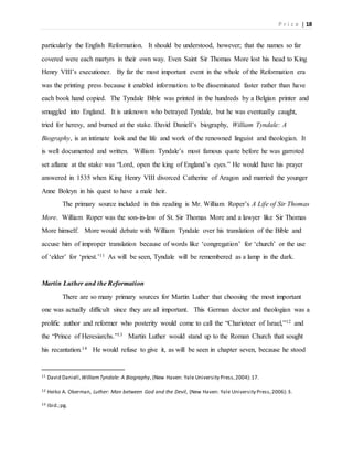 P r i c e | 18
particularly the English Reformation. It should be understood, however; that the names so far
covered were each martyrs in their own way. Even Saint Sir Thomas More lost his head to King
Henry VIII’s executioner. By far the most important event in the whole of the Reformation era
was the printing press because it enabled information to be disseminated faster rather than have
each book hand copied. The Tyndale Bible was printed in the hundreds by a Belgian printer and
smuggled into England. It is unknown who betrayed Tyndale, but he was eventually caught,
tried for heresy, and burned at the stake. David Daniell’s biography, William Tyndale: A
Biography, is an intimate look and the life and work of the renowned linguist and theologian. It
is well documented and written. William Tyndale’s most famous quote before he was garroted
set aflame at the stake was “Lord, open the king of England’s eyes.” He would have his prayer
answered in 1535 when King Henry VIII divorced Catherine of Aragon and married the younger
Anne Boleyn in his quest to have a male heir.
The primary source included in this reading is Mr. William Roper’s A Life of Sir Thomas
More. William Roper was the son-in-law of St. Sir Thomas More and a lawyer like Sir Thomas
More himself. More would debate with William Tyndale over his translation of the Bible and
accuse him of improper translation because of words like ‘congregation’ for ‘church’ or the use
of ‘elder’ for ‘priest.’11 As will be seen, Tyndale will be remembered as a lamp in the dark.
Martin Luther and the Reformation
There are so many primary sources for Martin Luther that choosing the most important
one was actually difficult since they are all important. This German doctor and theologian was a
prolific author and reformer who posterity would come to call the “Charioteer of Israel,”12 and
the “Prince of Heresiarchs.”13 Martin Luther would stand up to the Roman Church that sought
his recantation.14 He would refuse to give it, as will be seen in chapter seven, because he stood
11 David Daniell,WilliamTyndale: A Biography, (New Haven: Yale University Press,2004):17.
12 Heiko A. Oberman, Luther: Man between God and the Devil, (New Haven: Yale University Press,2006):3.
13 Ibid.;pg.
 