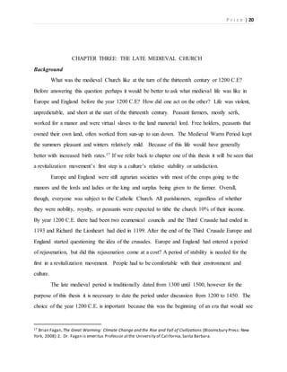 P r i c e | 20
CHAPTER THREE: THE LATE MEDIEVAL CHURCH
Background
What was the medieval Church like at the turn of the thirteenth century or 1200 C.E?
Before answering this question perhaps it would be better to ask what medieval life was like in
Europe and England before the year 1200 C.E? How did one act on the other? Life was violent,
unpredictable, and short at the start of the thirteenth century. Peasant farmers, mostly serfs,
worked for a manor and were virtual slaves to the land manorial lord. Free holders, peasants that
owned their own land, often worked from sun-up to sun down. The Medieval Warm Period kept
the summers pleasant and winters relatively mild. Because of this life would have generally
better with increased birth rates.17 If we refer back to chapter one of this thesis it will be seen that
a revitalization movement’s first step is a culture’s relative stability or satisfaction.
Europe and England were still agrarian societies with most of the crops going to the
manors and the lords and ladies or the king and surplus being given to the farmer. Overall,
though, everyone was subject to the Catholic Church. All parishioners, regardless of whether
they were nobility, royalty, or peasants were expected to tithe the church 10% of their income.
By year 1200 C.E. there had been two ecumenical councils and the Third Crusade had ended in
1193 and Richard the Lionheart had died in 1199. After the end of the Third Crusade Europe and
England started questioning the idea of the crusades. Europe and England had entered a period
of rejuvenation, but did this rejuvenation come at a cost? A period of stability is needed for the
first in a revitalization movement. People had to be comfortable with their environment and
culture.
The late medieval period is traditionally dated from 1300 until 1500, however for the
purpose of this thesis it is necessary to date the period under discussion from 1200 to 1450. The
choice of the year 1200 C.E. is important because this was the beginning of an era that would see
17 Brian Fagan, The Great Warming: Climate Change and the Rise and Fall of Civilizations (Bloomsbury Press: New
York, 2008):2. Dr. Fagan is emeritus Professor atthe University of California,Santa Barbara.
 
