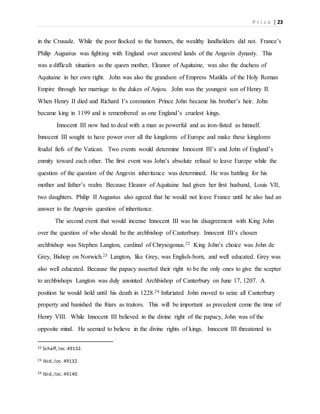 P r i c e | 23
in the Crusade. While the poor flocked to the banners, the wealthy landholders did not. France’s
Philip Augustus was fighting with England over ancestral lands of the Angevin dynasty. This
was a difficult situation as the queen mother, Eleanor of Aquitaine, was also the duchess of
Aquitaine in her own right. John was also the grandson of Empress Matilda of the Holy Roman
Empire through her marriage to the dukes of Anjou. John was the youngest son of Henry II.
When Henry II died and Richard I’s coronation Prince John became his brother’s heir. John
became king in 1199 and is remembered as one England’s cruelest kings.
Innocent III now had to deal with a man as powerful and as iron-fisted as himself.
Innocent III sought to have power over all the kingdoms of Europe and make these kingdoms
feudal fiefs of the Vatican. Two events would determine Innocent III’s and John of England’s
enmity toward each other. The first event was John’s absolute refusal to leave Europe while the
question of the question of the Angevin inheritance was determined. He was battling for his
mother and father’s realm. Because Eleanor of Aquitaine had given her first husband, Louis VII,
two daughters. Philip II Augustus also agreed that he would not leave France until he also had an
answer to the Angevin question of inheritance.
The second event that would incense Innocent III was his disagreement with King John
over the question of who should be the archbishop of Canterbury. Innocent III’s chosen
archbishop was Stephen Langton, cardinal of Chrysogonus.22 King John’s choice was John de
Grey, Bishop on Norwich.23 Langton, like Grey, was English-born, and well educated. Grey was
also well educated. Because the papacy asserted their right to be the only ones to give the scepter
to archbishops Langton was duly anointed Archbishop of Canterbury on June 17, 1207. A
position he would hold until his death in 1228.24 Infuriated John moved to seize all Canterbury
property and banished the friars as traitors. This will be important as precedent come the time of
Henry VIII. While Innocent III believed in the divine right of the papacy, John was of the
opposite mind. He seemed to believe in the divine rights of kings. Innocent III threatened to
22 Schaff, loc.49132.
23 Ibid.;loc. 49132.
24 Ibid.;loc. 49140.
 