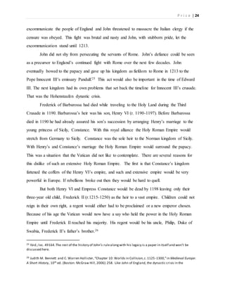 P r i c e | 24
excommunicate the people of England and John threatened to massacre the Italian clergy if the
censure was obeyed. This fight was brutal and nasty and John, with stubborn pride, let the
excommunication stand until 1213.
John did not shy from persecuting the servants of Rome. John’s defiance could be seen
as a precursor to England’s continued fight with Rome over the next few decades. John
eventually bowed to the papacy and gave up his kingdom as fiefdom to Rome in 1213 to the
Pope Innocent III’s emissary Pandulf.25 This act would also be important in the time of Edward
III. The next kingdom had its own problems that set back the timeline for Innocent III’s crusade.
That was the Hohenstaufen dynastic crisis.
Frederick of Barbarossa had died while traveling to the Holy Land during the Third
Crusade in 1190. Barbarossa’s heir was his son, Henry VI (r. 1190-1197). Before Barbarossa
died in 1190 he had already assured his son’s succession by arranging Henry’s marriage to the
young princess of Sicily, Constance. With this royal alliance the Holy Roman Empire would
stretch from Germany to Sicily. Constance was the sole heir to the Norman kingdom of Sicily.
With Henry’s and Constance’s marriage the Holy Roman Empire would surround the papacy.
This was a situation that the Vatican did not like to contemplate. There are several reasons for
this dislike of such an extensive Holy Roman Empire. The first is that Constance’s kingdom
fattened the coffers of the Henry VI’s empire, and such and extensive empire would be very
powerful in Europe. If rebellions broke out then they would be hard to quell.
But both Henry VI and Empress Constance would be dead by 1198 leaving only their
three-year old child, Frederick II (r.1215-1250) as the heir to a vast empire. Children could not
reign in their own right, a regent would either had to be proclaimed or a new emperor chosen.
Because of his age the Vatican would now have a say who held the power in the Holy Roman
Empire until Frederick II reached his majority. His regent would be his uncle, Philip, Duke of
Swabia, Frederick II’s father’s brother.26
25 Ibid.;loc. 49164.The rest of the history of John’s rulealongwith his legacy is a paper in itself and won’t be
discussed here.
26 Judith M. Bennett and C. Warren Hollister,“Chapter 10: Worlds in Collision,c.1125-1300,”in Medieval Europe:
A Short History, 10th ed. (Boston: McGraw Hill,2006):258. Like John of England, the dynastic crisis in the
 